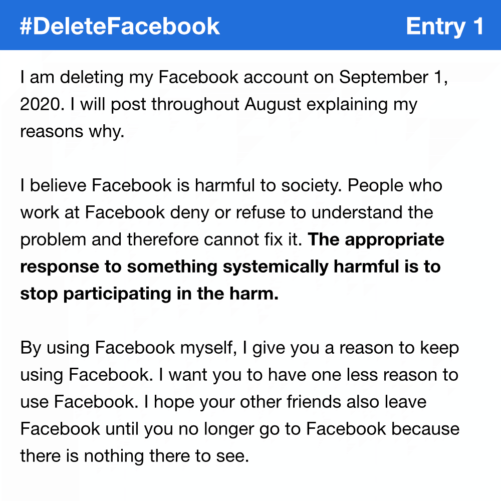 I am deleting my Facebook account on September 1, 2020. I will post throughout August explaining my reasons why. I believe Facebook is harmful to society. People who work at Facebook deny or refuse to understand the problem and therefore cannot fix it. The appropriate response to something systemically harmful is to stop participating in the harm. By using Facebook myself, I give you a reason to keep using Facebook. I want you to have one less reason to use Facebook. I hope your other friends also leave Facebook until you no longer go to Facebook because there is nothing there to see.