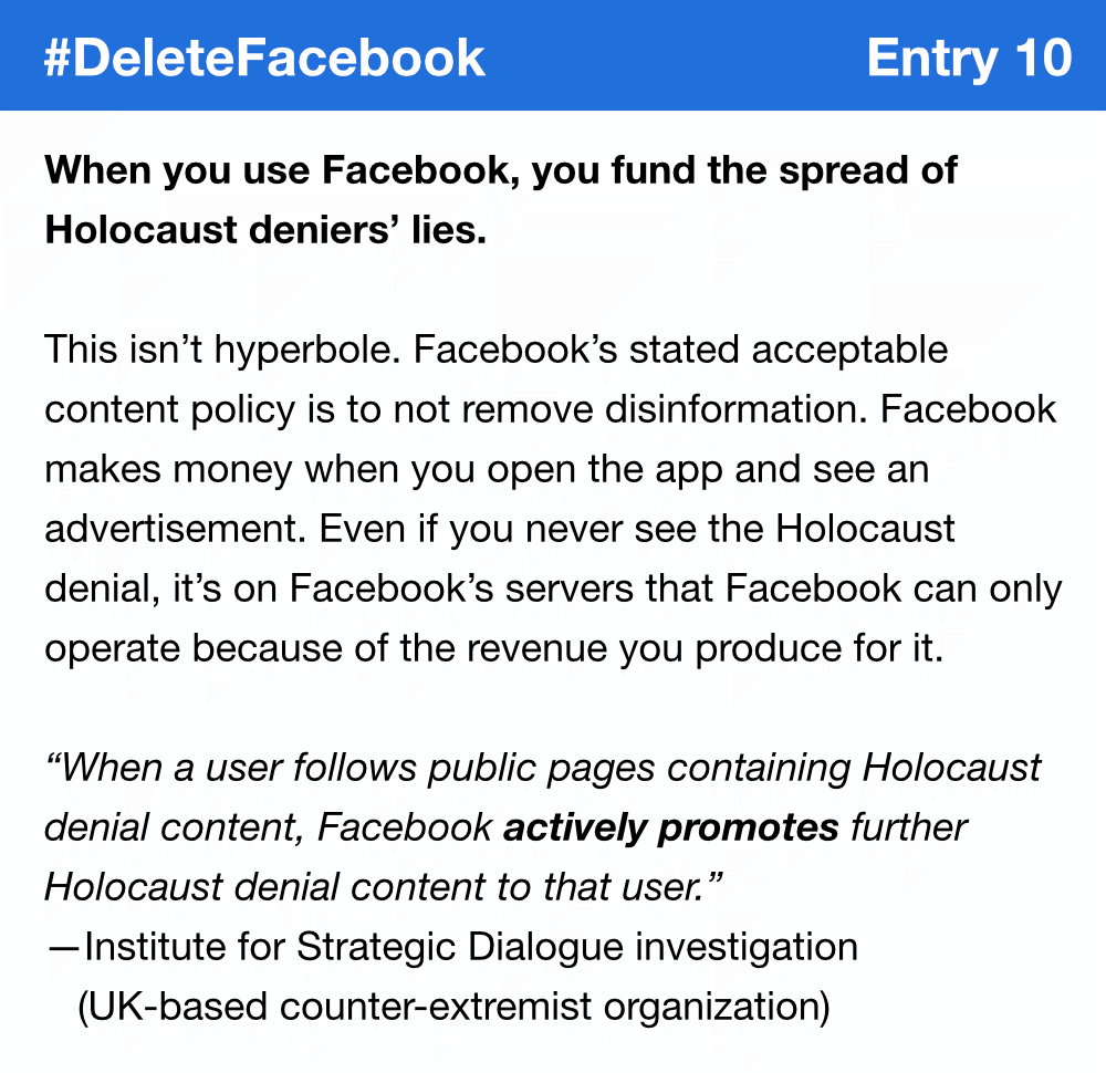 When you use Facebook, you fund the spread of Holocaust deniers’ lies. This isn’t hyperbole. Facebook’s stated acceptable content policy is to not remove disinformation. Facebook makes money when you open the app and see an advertisement. Even if you never see the Holocaust denial, it’s on Facebook’s servers that Facebook can only operate because of the revenue you produce for it. “When a user follows public pages containing Holocaust denial content, Facebook actively promotes further Holocaust denial content to that user.” —2020 investigation by the Institute for Strategic Dialogue, a UK-based counter-extremist organization