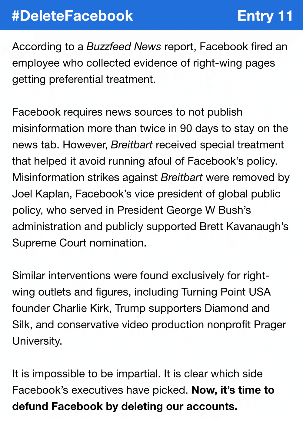 According to a Buzzfeed News report, Facebook fired an employee who collected evidence of right-wing pages getting preferential treatment. Facebook requires news sources to not publish misinformation more than twice in 90 days to stay on the news tab. However, Breitbart received special treatment that helped it avoid running afoul of Facebook’s policy. Misinformation strikes against Breitbart were removed by Joel Kaplan, Facebook’s vice president of global public policy, who served in President GW Bush’s administration and publicly supported Brett Kavanaugh’s Supreme Court nomination. Similar interventions were found exclusively for right-wing outlets and figures, including Turning Point USA founder Charlie Kirk, Trump supporters Diamond and Silk, and conservative video production nonprofit Prager University. It is impossible to be impartial. It is clear which side Facebook’s executives have picked. Now, it’s time to defund Facebook by deleting our accounts.