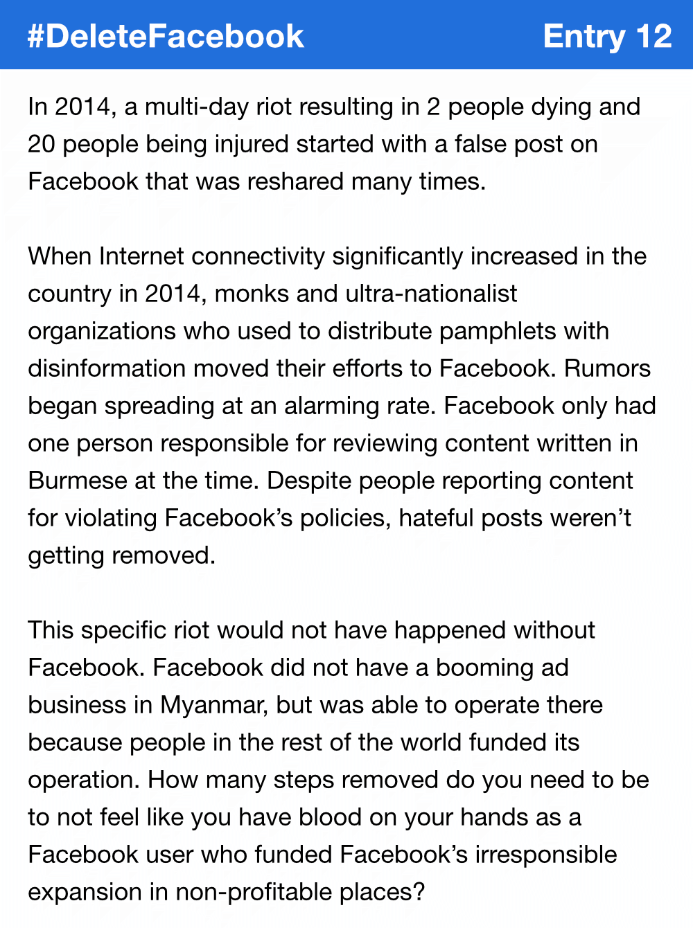 In 2014, a multi-day riot resulting in 2 people dying and 20 people being injured started with a false post on Facebook that was reshared many times. When Internet connectivity significantly increased in the country in 2014, monks and ultra-nationalist organizations who used to distribute pamphlets with disinformation moved their efforts to Facebook. Rumors began spreading at an alarming rate. Facebook only had one person responsible for reviewing content written in Burmese at the time. Despite people reporting content for violating Facebook’s policies, hateful posts weren’t getting removed. This specific riot would not have happened without Facebook. Facebook did not have a booming ad business in Myanmar, but was able to operate there because people in the rest of the world funded its operation. How many steps removed do you need to be to not feel like you have blood on your hands as a Facebook user who funded Facebook’s irresponsible expansion in non-profitable places?