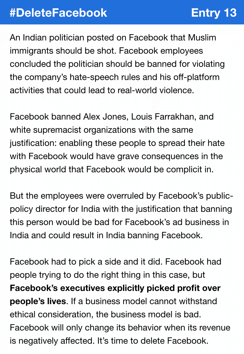 An Indian politician posted on Facebook that Muslim immigrants should be shot. Facebook employees concluded the politician should be banned for violating the company’s hate-speech rules and his off-platform activities that could lead to real-world violence. Facebook banned Alex Jones, Louis Farrakhan, and white supremacist organizations with the same justification: enabling these people to spread their hate with Facebook would have grave consequences in the physical world that Facebook would be complicit in. But the employees were overruled by Facebook’s public-policy director for India with the justification that banning this person would be bad for Facebook’s ad business in India and could result in India banning Facebook. Facebook had to pick a side and it did. Facebook had people trying to do the right thing in this case, but Facebook’s executives explicitly picked profit over people’s lives. If a business model cannot withstand ethical consideration, the business model is bad. Facebook will only change its behavior when its revenue is negatively affected. It’s time to delete Facebook.