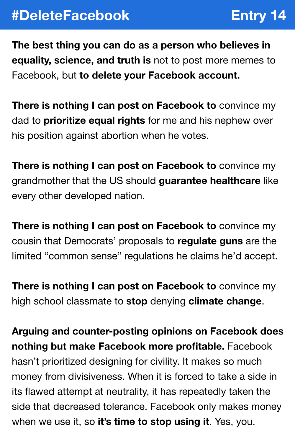 The best thing you can do as a person who believes in equality, science, and truth is not to post more memes to Facebook, but to delete your Facebook account. There is nothing I can post on Facebook to convince my dad to prioritize equal rights for me and his nephew over his position against abortion when he votes. There is nothing I can post on Facebook to convince my grandmother that the US should guarantee healthcare like every other developed nation. There is nothing I can post on Facebook to convince my cousin that Democrats’ proposals to regulate guns are the limited “common sense” regulations he claims he’d accept. There is nothing I can post on Facebook to convince my high school classmate to stop denying climate change. Arguing and counter-posting opinions on Facebook does nothing but make Facebook more profitable. Facebook hasn’t prioritized designing for civility. It makes so much money from divisiveness. When it is forced to take a side in its flawed attempt at neutrality, it has repeatedly taken the side that decreased tolerance. Facebook only makes money when we use it, so it’s time to stop using it. Yes, you.