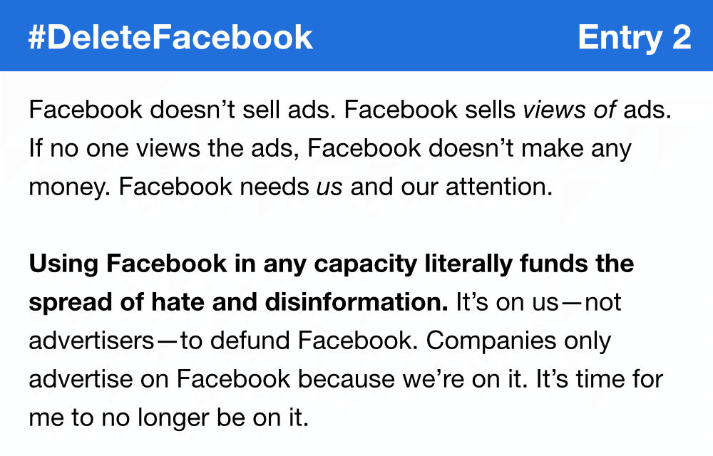 Facebook doesn’t sell ads. Facebook sells views of ads. If no one views the ads, Facebook doesn’t make any money. Facebook needs us and our attention. Using Facebook in any capacity literally funds the spread of hate and disinformation. It’s on us—not advertisers—to defund Facebook. Companies only advertise on Facebook because we’re on it. It’s time for me to no longer be on it.