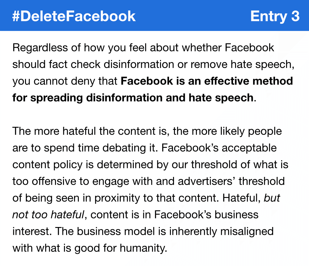 Regardless of how you feel about whether Facebook should fact check disinformation or remove hate speech, you cannot deny that Facebook is an effective method for spreading disinformation and hate speech. The more hateful the content is, the more likely people are to spend time debating it. Facebook’s acceptable content policy is determined by our threshold of what is too offensive to engage with and advertisers’ threshold of being seen in proximity to that content. Hateful, but not too hateful, content is in Facebook’s business interest. The business model is inherently misaligned with what is good for humanity.