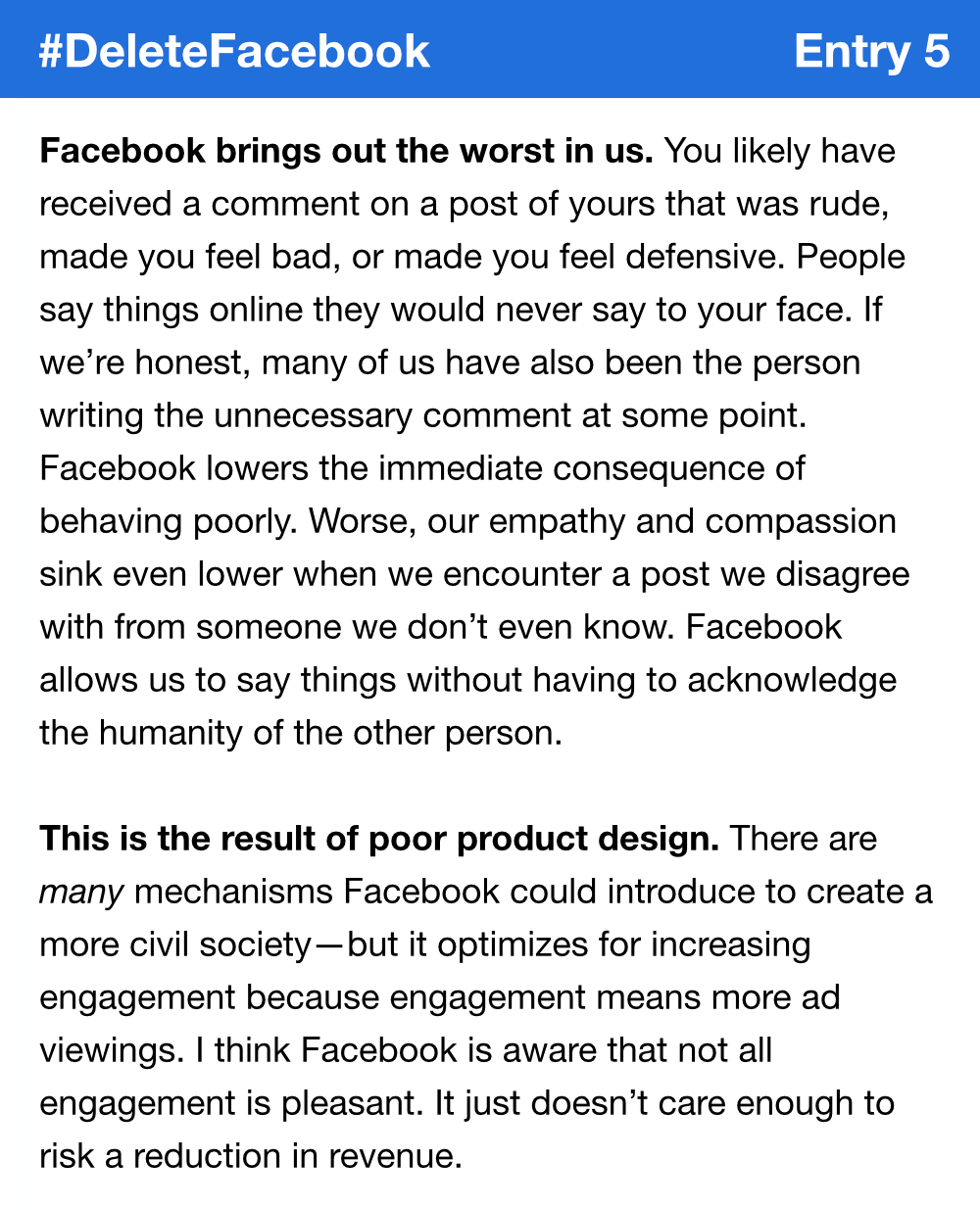 Facebook brings out the worst in us. You likely have received a comment on a post of yours that was rude, made you feel bad, or made you feel defensive. People say things online they would never say to your face. If we’re honest, many of us have also been the person writing the unnecessary comment at some point. Facebook lowers the immediate consequence of behaving poorly. Worse, our empathy and compassion sink even lower when we encounter a post we disagree with from someone we don’t even know. Facebook allows us to say things without having to acknowledge the humanity of the other person. This is the result of poor product design. There are many mechanisms Facebook could introduce to create a more civil society—but it optimizes for increasing engagement because engagement means more ad viewings. I think Facebook is aware that not all engagement is pleasant. It just doesn’t care enough to risk a reduction in revenue.