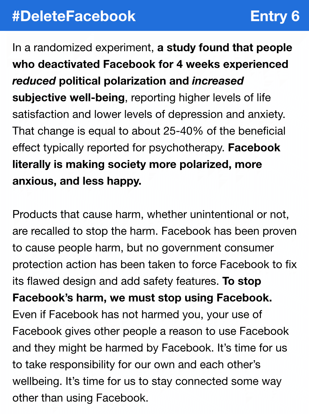 In a randomized experiment, a study found that people who deactivated Facebook for 4 weeks experienced reduced political polarization and increased subjective well-being, reporting higher levels of life satisfaction and lower levels of depression and anxiety. That change is equal to about 25-40% of the beneficial effect typically reported for psychotherapy. Facebook literally is making society more polarized, more anxious, and less happy. Products that cause harm, whether unintentional or not, are recalled to stop the harm. Facebook has been proven to cause people harm, but no government consumer protection action has been taken to force Facebook to fix its flawed design and add safety features. To stop Facebook’s harm, we must stop using Facebook. Even if Facebook has not harmed you, your use of Facebook gives other people a reason to use Facebook and they might be harmed by Facebook. It’s time for us to take responsibility for our own and each other’s wellbeing. It’s time for us to stay connected some way other than using Facebook.