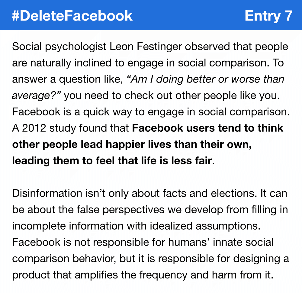 Social psychologist Leon Festinger observed that people are naturally inclined to engage in social comparison. To answer a question like, “Am I doing better or worse than average?” you need to check out other people like you. Facebook is a quick way to engage in social comparison. A 2012 study found that Facebook users tend to think other people lead happier lives than their own, leading them to feel that life is less fair. Disinformation isn’t only about facts and elections. It can be about the false perspectives we develop from filling in incomplete information with idealized assumptions. Facebook is not responsible for humans’ innate social comparison behavior, but it is responsible for designing a product that amplifies the frequency and harm from it.