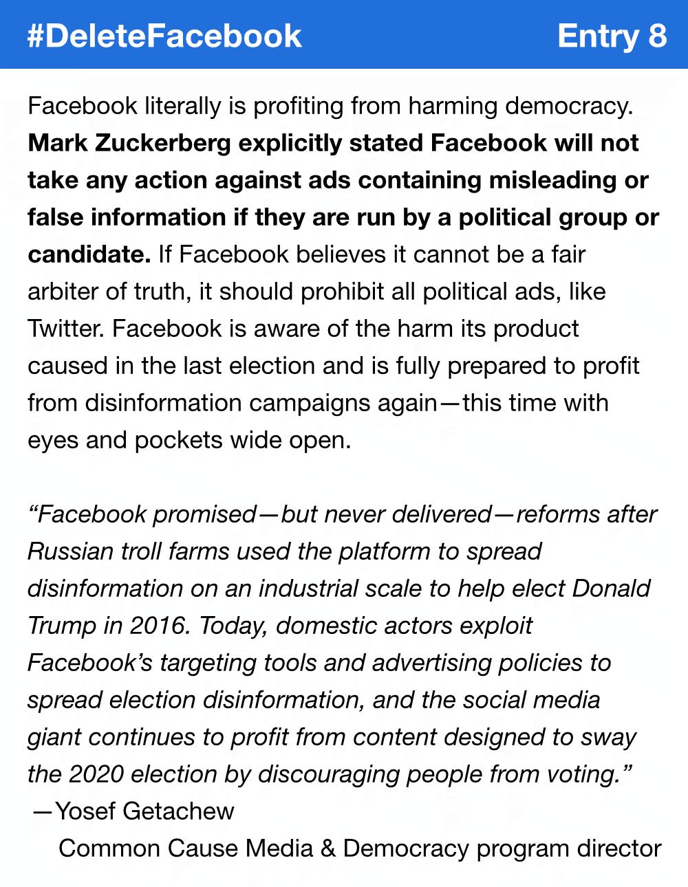 Facebook literally is profiting from harming democracy. Mark Zuckerberg explicitly stated Facebook will not take any action against ads containing misleading or false information if they are run by a political group or candidate. If Facebook believes it cannot be a fair arbiter of truth, it should prohibit all political ads, like Twitter. Facebook is aware of the harm its product caused in the last election and is fully prepared to profit from disinformation campaigns again—this time with eyes and pockets wide open. “Facebook promised—but never delivered—reforms after Russian troll farms used the platform to spread disinformation on an industrial scale to help elect Donald Trump in 2016. Today, domestic actors exploit Facebook’s targeting tools and advertising policies to spread election disinformation, and the social media giant continues to profit from content designed to sway the 2020 election by discouraging people from voting.” Yosef Getachew, Common Cause Media & Democracy program director