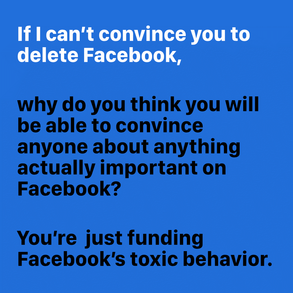 If I can’t convince you to delete Facebook, why do you think you will be able to convince anyone about anything actually important on Facebook? You’re just funding Facebook’s toxic behavior.