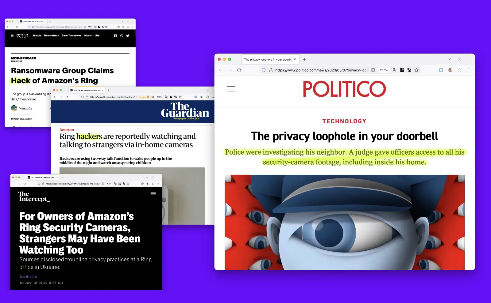 Screenshots of articles. Vice: Ransomware Group Claims Hack of Amazon's Ring. The Guardian: Ring hackers are reportedly watching and talking to strangers via in-home cameras. The Intercept: For Owners of Amazon's Ring Security Cameras, Strangers May Have Been Watching Too. Politico: The privacy loophole in your doorbell. Police were investigating his neighbor. A judge gave officers access to all his security-camera footage, including inside his home.